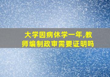 大学因病休学一年,教师编制政审需要证明吗