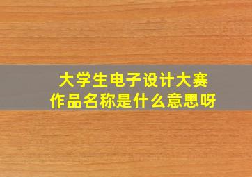 大学生电子设计大赛作品名称是什么意思呀