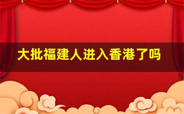 大批福建人进入香港了吗