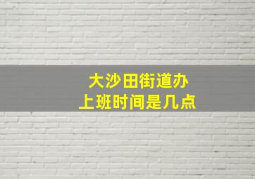 大沙田街道办上班时间是几点