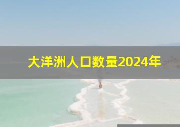 大洋洲人口数量2024年