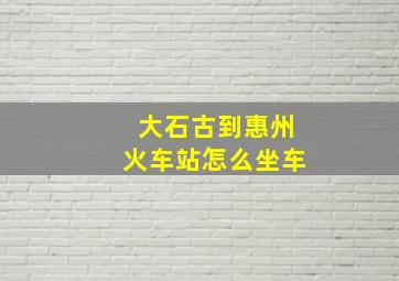 大石古到惠州火车站怎么坐车