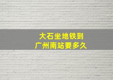 大石坐地铁到广州南站要多久