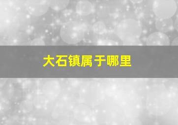 大石镇属于哪里