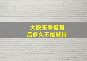 大股东季报前后多久不能减持