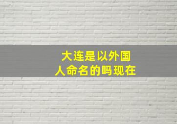 大连是以外国人命名的吗现在