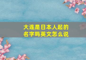 大连是日本人起的名字吗英文怎么说