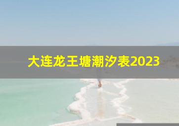 大连龙王塘潮汐表2023