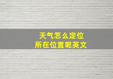 天气怎么定位所在位置呢英文