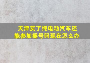 天津买了纯电动汽车还能参加摇号吗现在怎么办