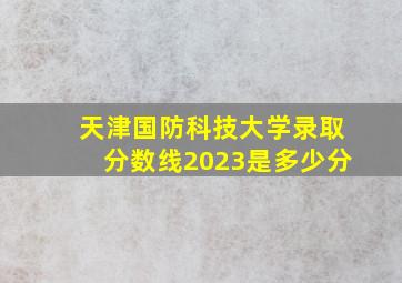 天津国防科技大学录取分数线2023是多少分