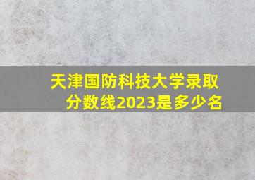 天津国防科技大学录取分数线2023是多少名