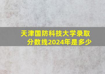 天津国防科技大学录取分数线2024年是多少