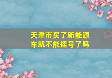 天津市买了新能源车就不能摇号了吗