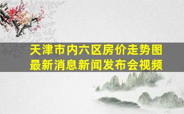 天津市内六区房价走势图最新消息新闻发布会视频