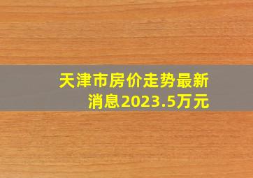 天津市房价走势最新消息2023.5万元