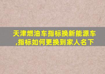 天津燃油车指标换新能源车,指标如何更换到家人名下