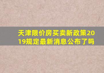 天津限价房买卖新政策2019规定最新消息公布了吗