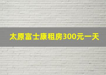 太原富士康租房300元一天