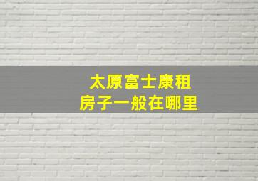 太原富士康租房子一般在哪里