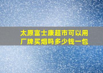 太原富士康超市可以用厂牌买烟吗多少钱一包