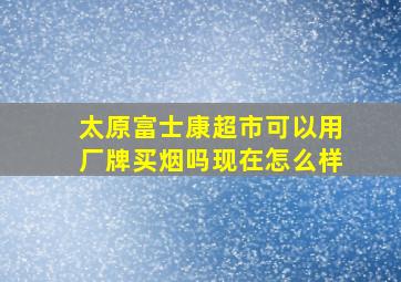 太原富士康超市可以用厂牌买烟吗现在怎么样