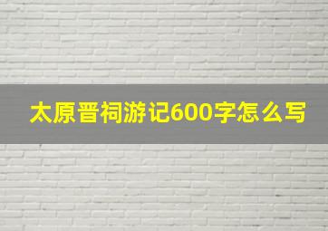 太原晋祠游记600字怎么写