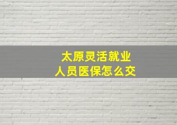 太原灵活就业人员医保怎么交