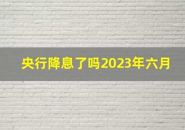 央行降息了吗2023年六月