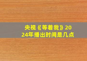 央视《等着我》2024年播出时间是几点