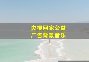 央视回家公益广告背景音乐