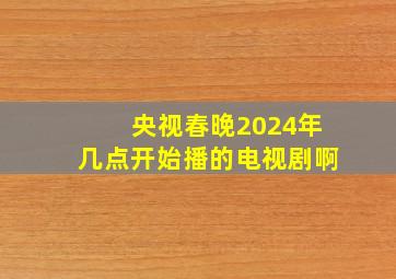 央视春晚2024年几点开始播的电视剧啊