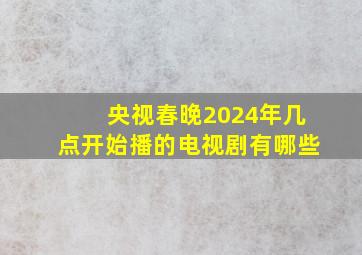 央视春晚2024年几点开始播的电视剧有哪些