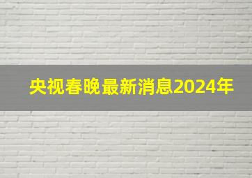 央视春晚最新消息2024年