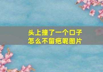 头上撞了一个口子怎么不留疤呢图片