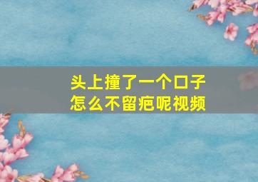 头上撞了一个口子怎么不留疤呢视频