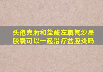 头孢克肟和盐酸左氧氟沙星胶囊可以一起治疗盆腔炎吗