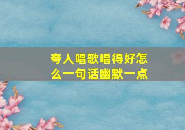 夸人唱歌唱得好怎么一句话幽默一点