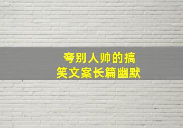 夸别人帅的搞笑文案长篇幽默