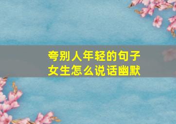 夸别人年轻的句子女生怎么说话幽默