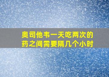 奥司他韦一天吃两次的药之间需要隔几个小时