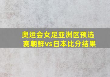 奥运会女足亚洲区预选赛朝鲜vs日本比分结果