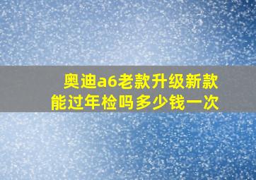 奥迪a6老款升级新款能过年检吗多少钱一次