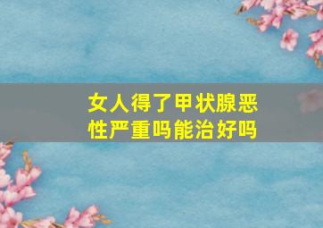 女人得了甲状腺恶性严重吗能治好吗