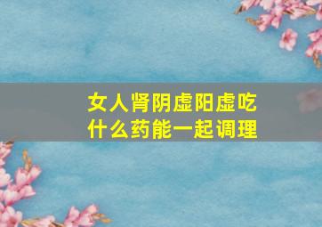 女人肾阴虚阳虚吃什么药能一起调理