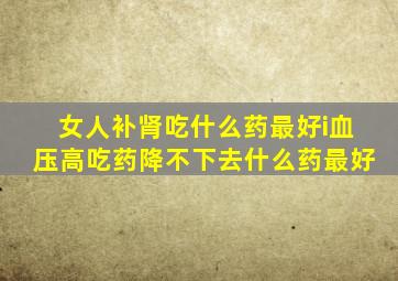 女人补肾吃什么药最好i血压高吃药降不下去什么药最好