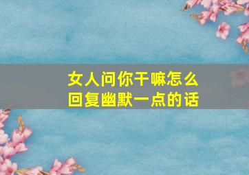 女人问你干嘛怎么回复幽默一点的话