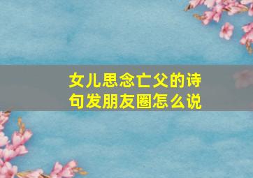 女儿思念亡父的诗句发朋友圈怎么说