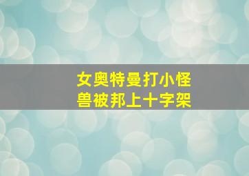 女奥特曼打小怪兽被邦上十字架