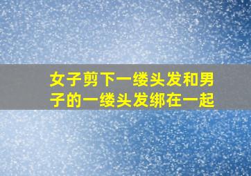 女子剪下一缕头发和男子的一缕头发绑在一起